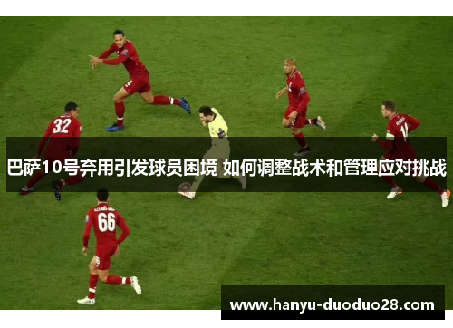 巴萨10号弃用引发球员困境 如何调整战术和管理应对挑战