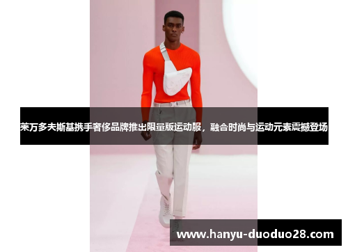 莱万多夫斯基携手奢侈品牌推出限量版运动服，融合时尚与运动元素震撼登场